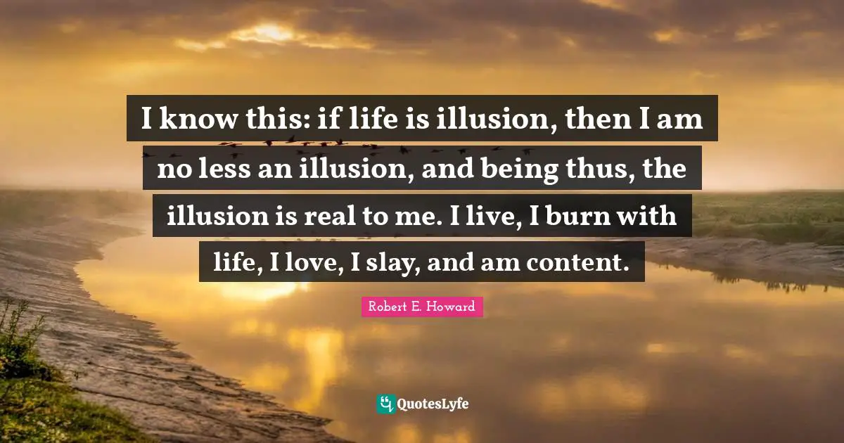 I know this: if life is illusion, then I am no less an illusion, and being thus, the illusion is real to me. I live, I burn with life, I love, I slay, and am content.