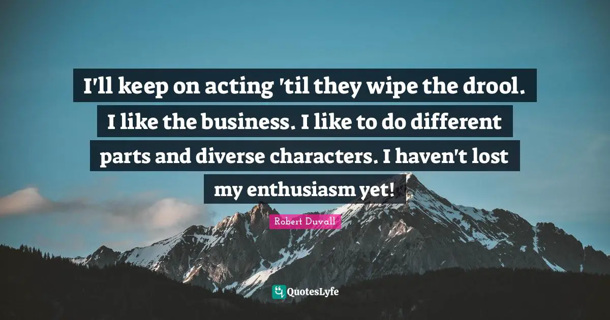 I'll keep on acting 'til they wipe the drool. I like the business. I like to do different parts and diverse characters. I haven't lost my enthusiasm yet!