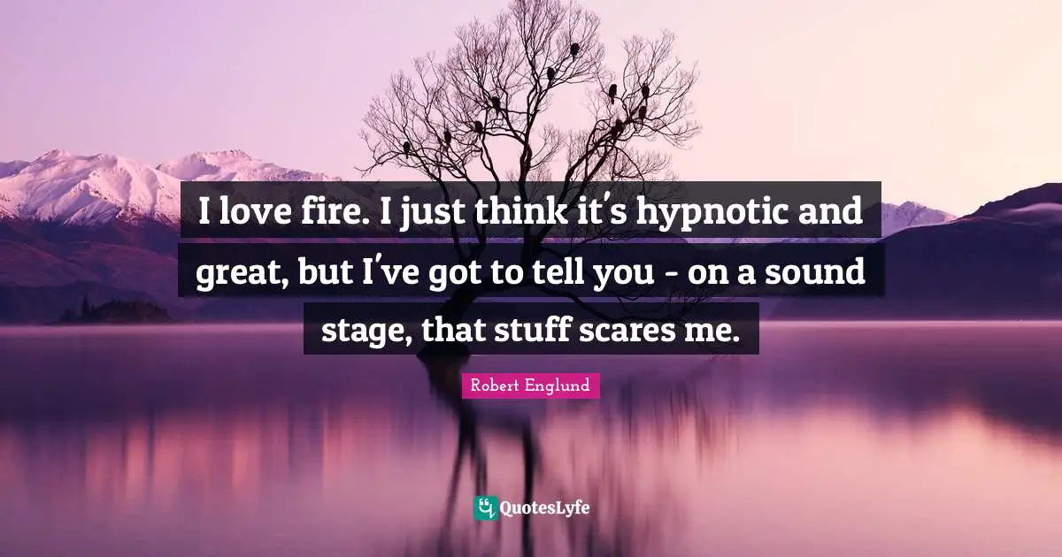 I love fire. I just think it's hypnotic and great, but I've got to tell you - on a sound stage, that stuff scares me.