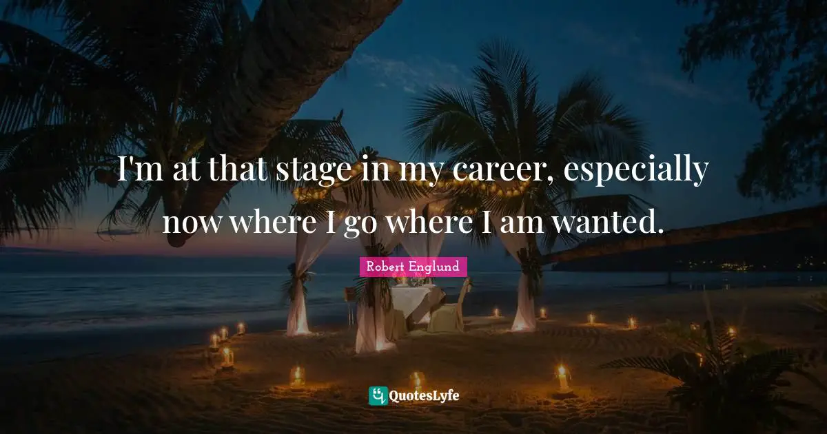 I'm at that stage in my career, especially now where I go where I am wanted.