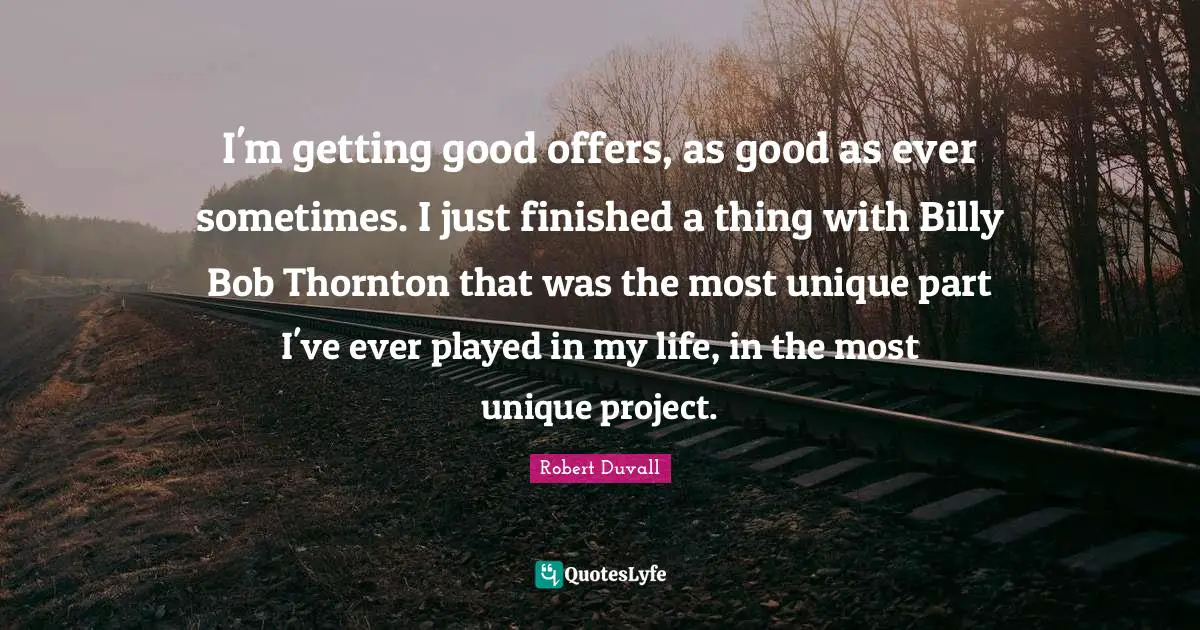 I'm getting good offers, as good as ever sometimes. I just finished a thing with Billy Bob Thornton that was the most unique part I've ever played in my life, in the most unique project.