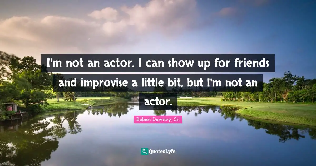 I'm not an actor. I can show up for friends and improvise a little bit, but I'm not an actor.