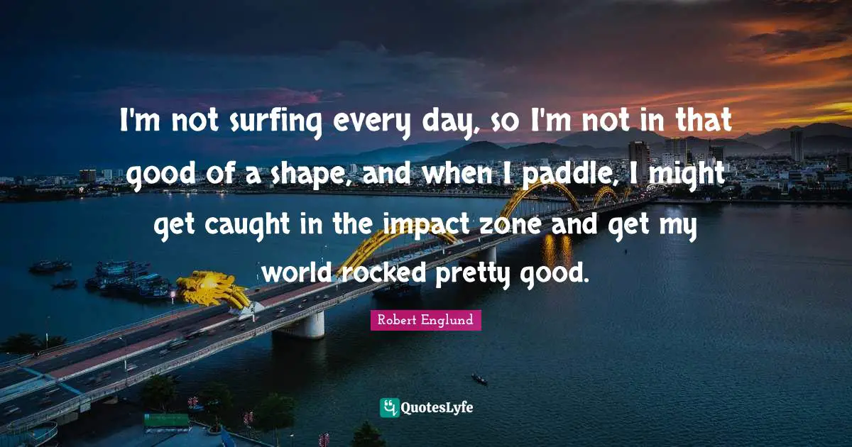 I'm not surfing every day, so I'm not in that good of a shape, and when I paddle, I might get caught in the impact zone and get my world rocked pretty good.