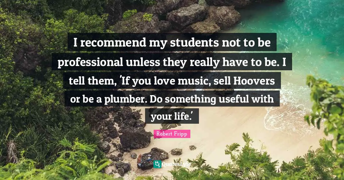 I recommend my students not to be professional unless they really have to be. I tell them, 'If you love music, sell Hoovers or be a plumber. Do something useful with your life.'