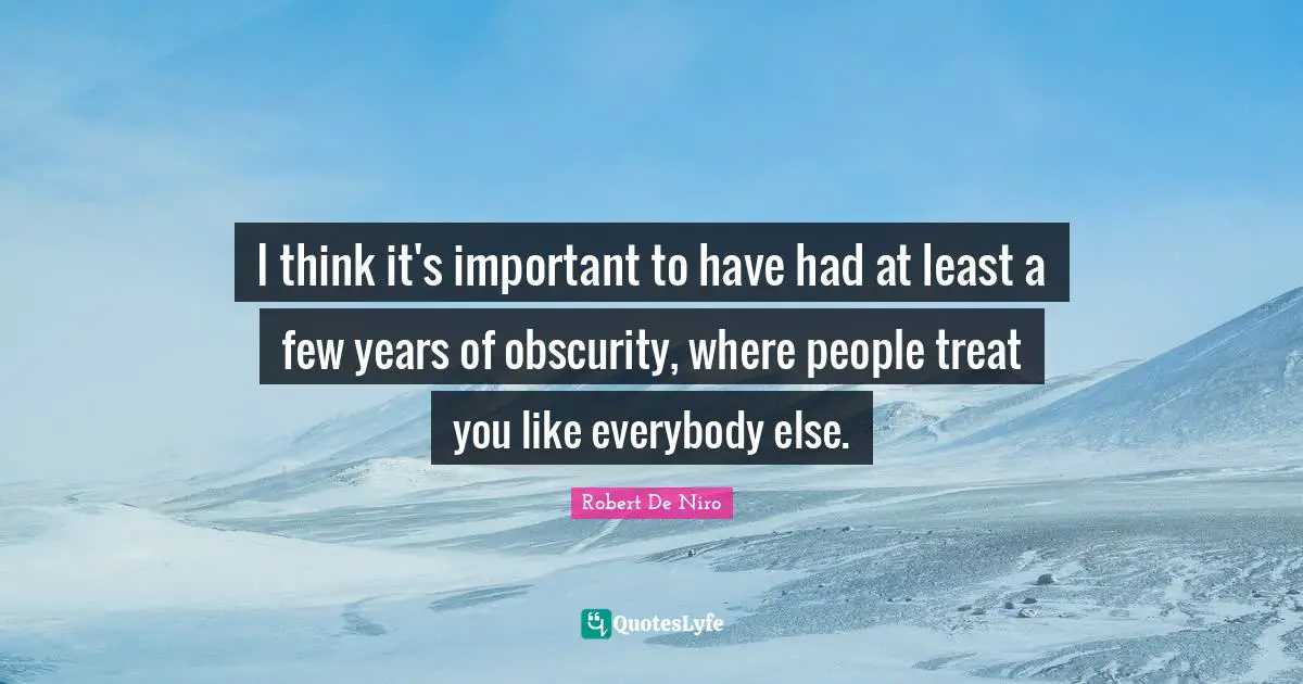 I think it's important to have had at least a few years of obscurity, where people treat you like everybody else.