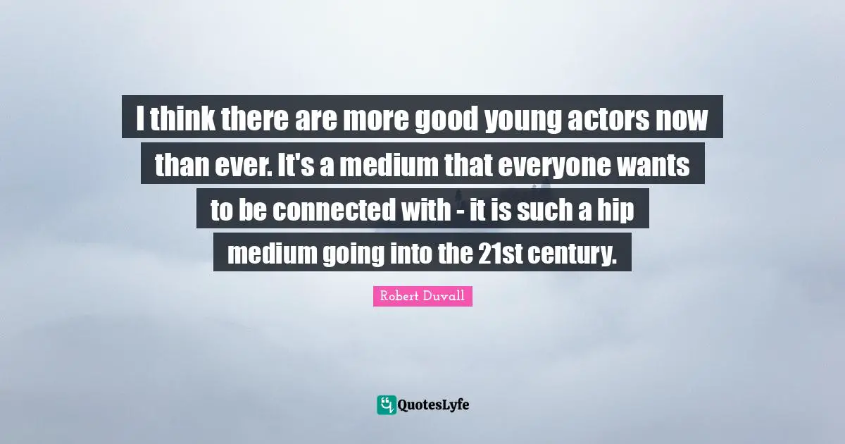 I think there are more good young actors now than ever. It's a medium that everyone wants to be connected with - it is such a hip medium going into the 21st century.