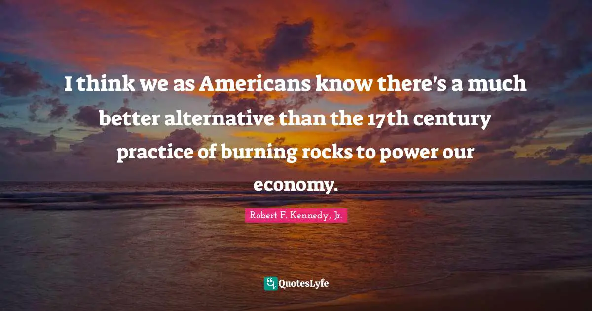 I think we as Americans know there's a much better alternative than the 17th century practice of burning rocks to power our economy.