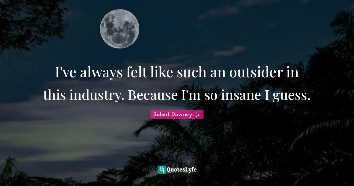 I've always felt like such an outsider in this industry. Because I'm so insane I guess.