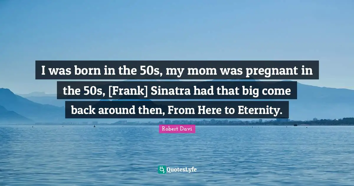 I was born in the 50s, my mom was pregnant in the 50s, [Frank] Sinatra had that big come back around then, From Here to Eternity.