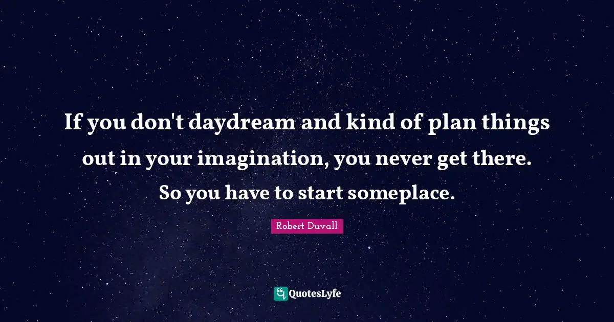 If you don't daydream and kind of plan things out in your imagination, you never get there. So you have to start someplace.