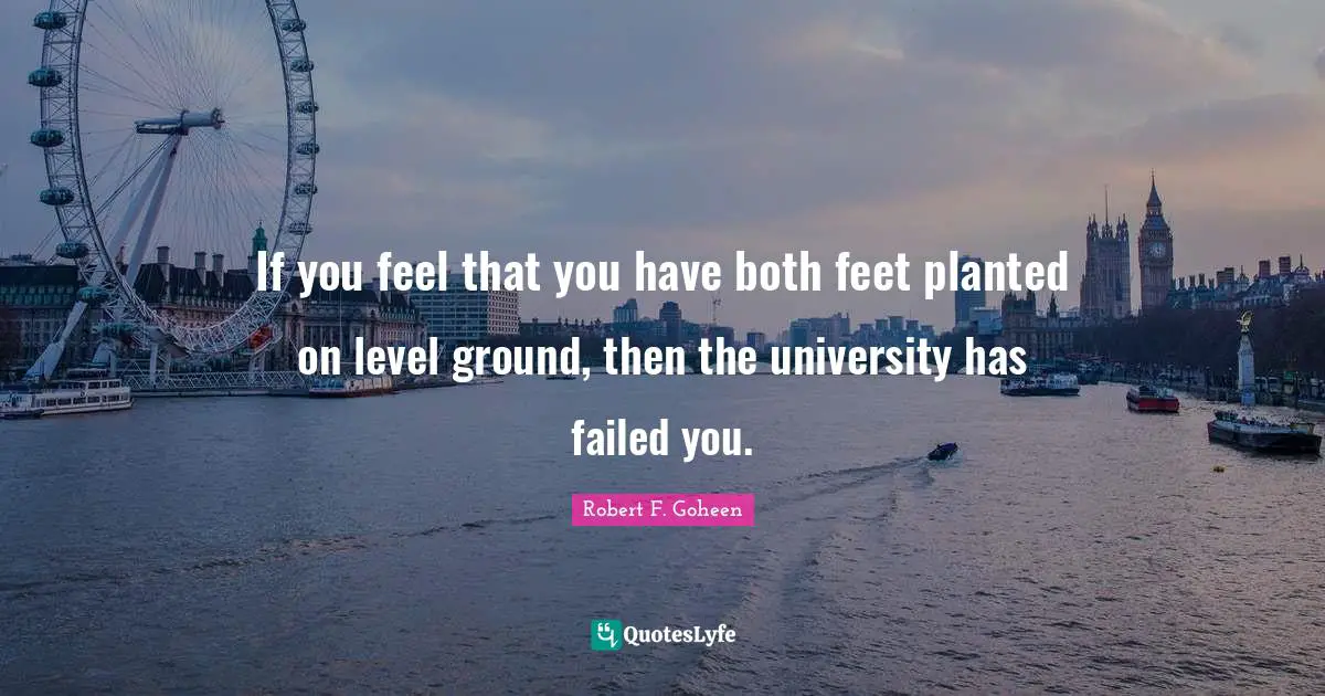 If you feel that you have both feet planted on level ground, then the university has failed you.