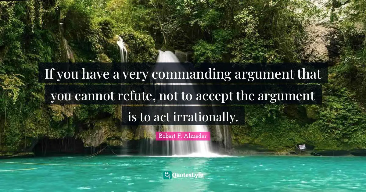 If you have a very commanding argument that you cannot refute, not to accept the argument is to act irrationally.