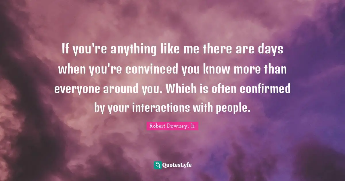 Interaction Quotes: "If you're anything like me there are days when you're convinced you know more than everyone around you. Which is often confirmed by your interactions with people."