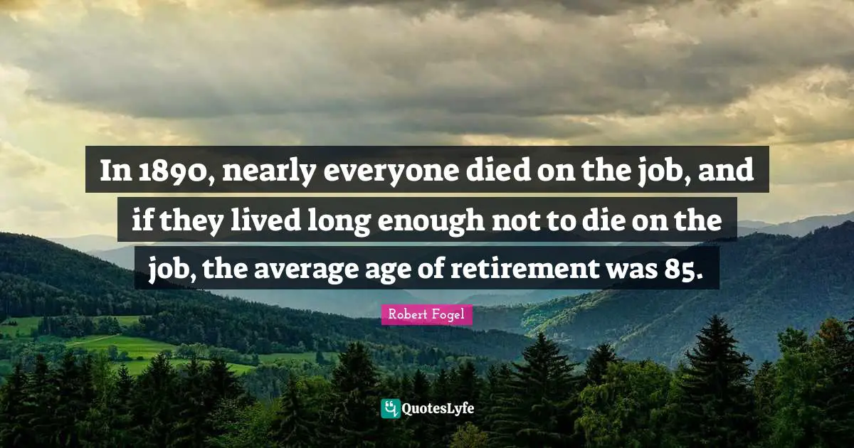 In 1890, nearly everyone died on the job, and if they lived long enough not to die on the job, the average age of retirement was 85.