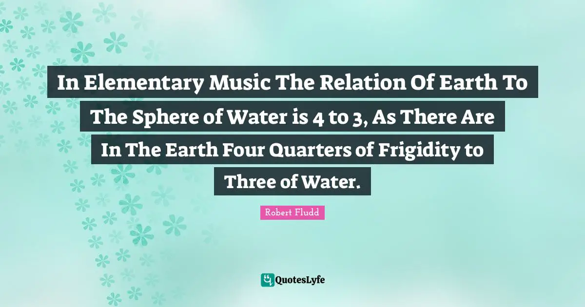 In Elementary Music The Relation Of Earth To The Sphere of Water is 4 to 3, As There Are In The Earth Four Quarters of Frigidity to Three of Water.