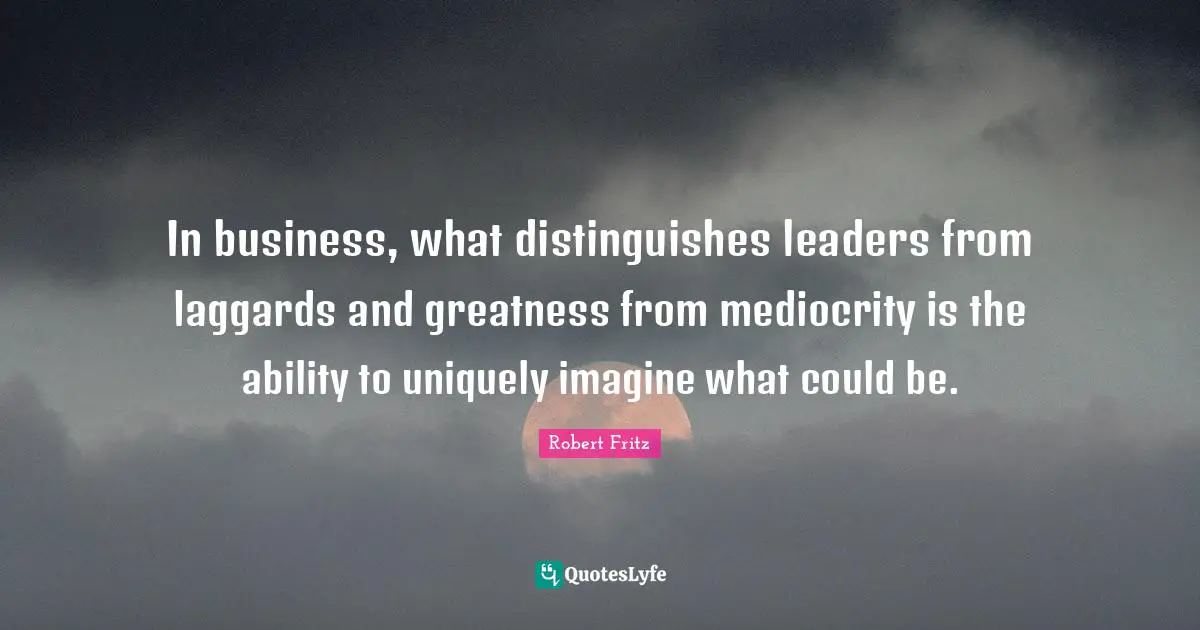 In business, what distinguishes leaders from laggards and greatness from mediocrity is the ability to uniquely imagine what could be.