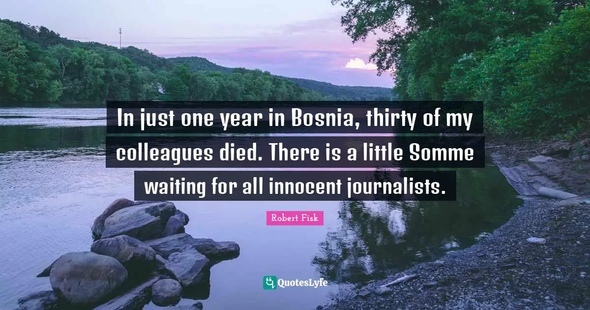 In just one year in Bosnia, thirty of my colleagues died. There is a little Somme waiting for all innocent journalists.