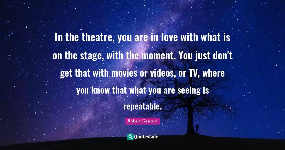 In the theatre, you are in love with what is on the stage, with the moment. You just don't get that with movies or videos, or TV, where you know that what you are seeing is repeatable.