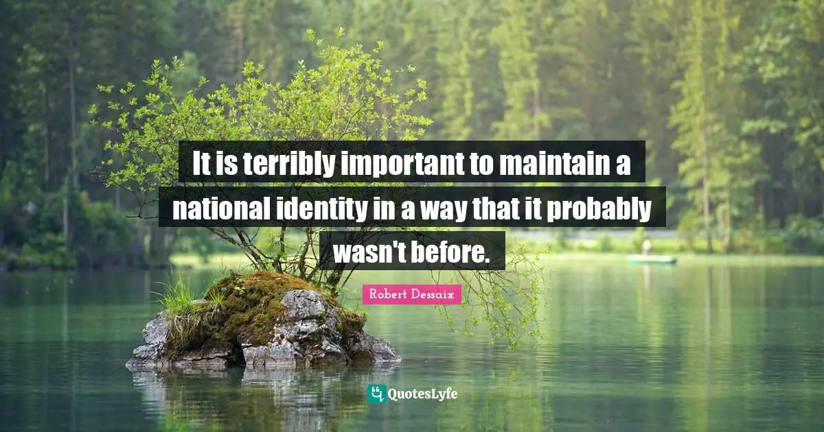 It is terribly important to maintain a national identity in a way that it probably wasn't before.