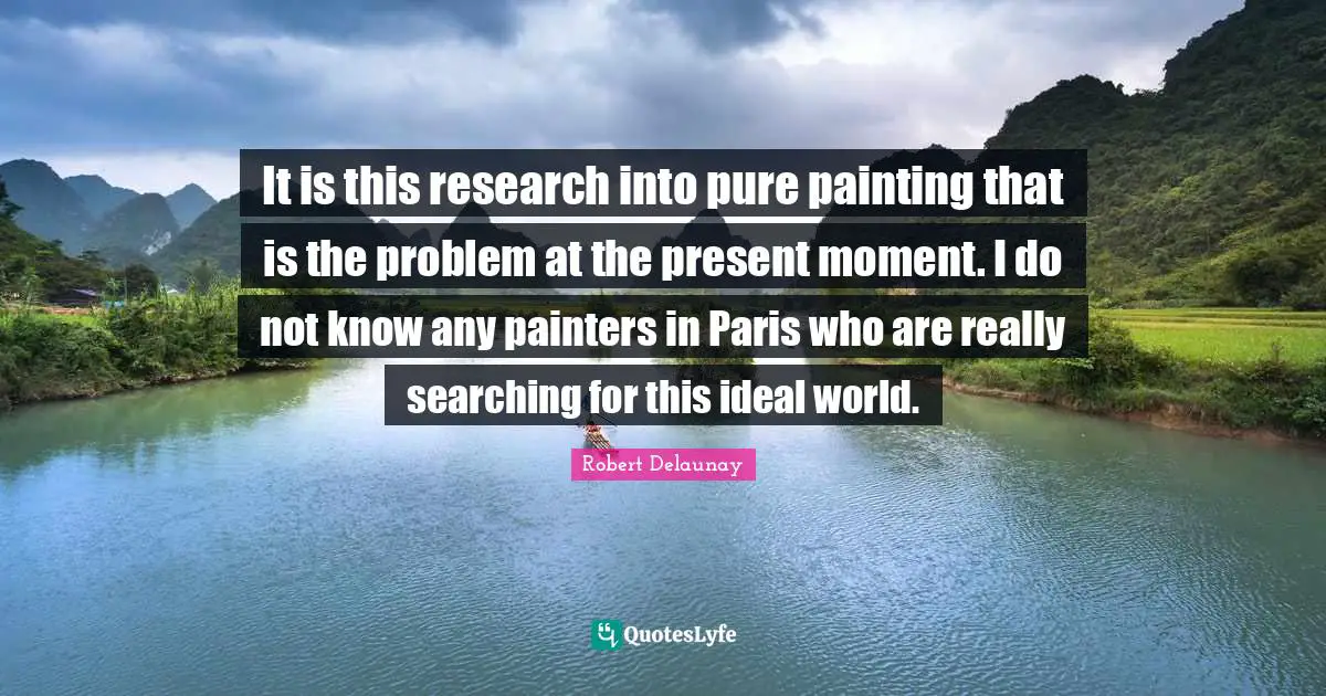 It is this research into pure painting that is the problem at the present moment. I do not know any painters in Paris who are really searching for this ideal world.
