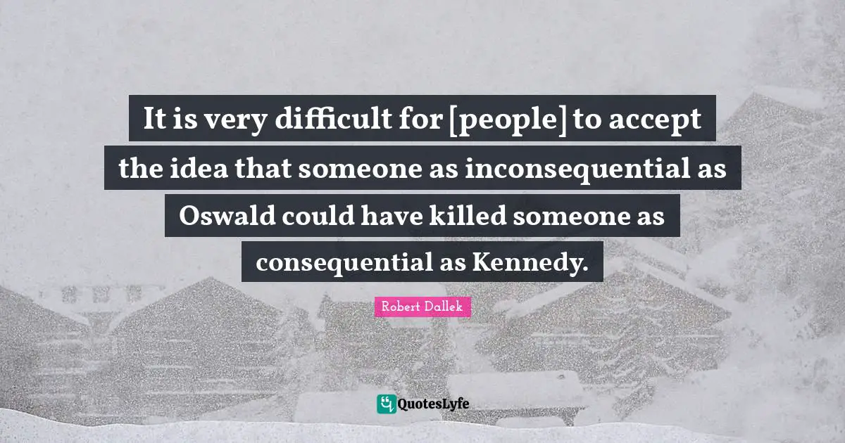It is very difficult for [people] to accept the idea that someone as inconsequential as Oswald could have killed someone as consequential as Kennedy.