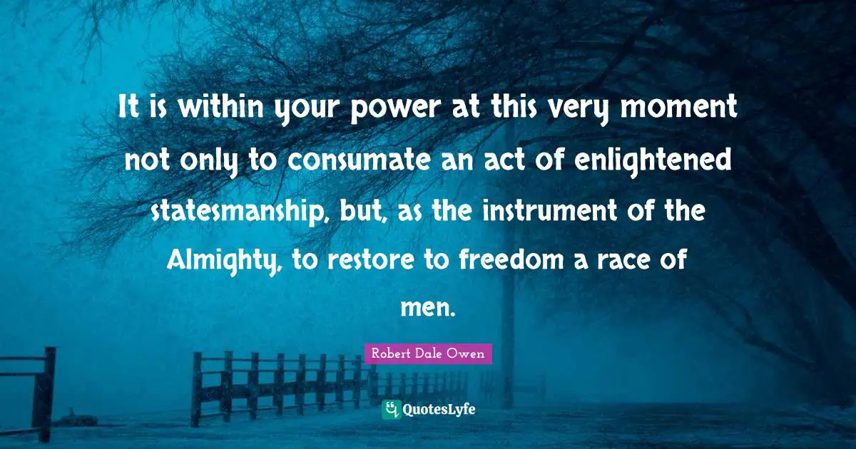 It is within your power at this very moment not only to consumate an act of enlightened statesmanship, but, as the instrument of the Almighty, to restore to freedom a race of men.