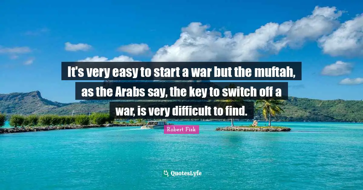 It's very easy to start a war but the muftah, as the Arabs say, the key to switch off a war, is very difficult to find.