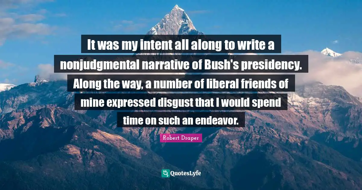 It was my intent all along to write a nonjudgmental narrative of Bush's presidency. Along the way, a number of liberal friends of mine expressed disgust that I would spend time on such an endeavor.