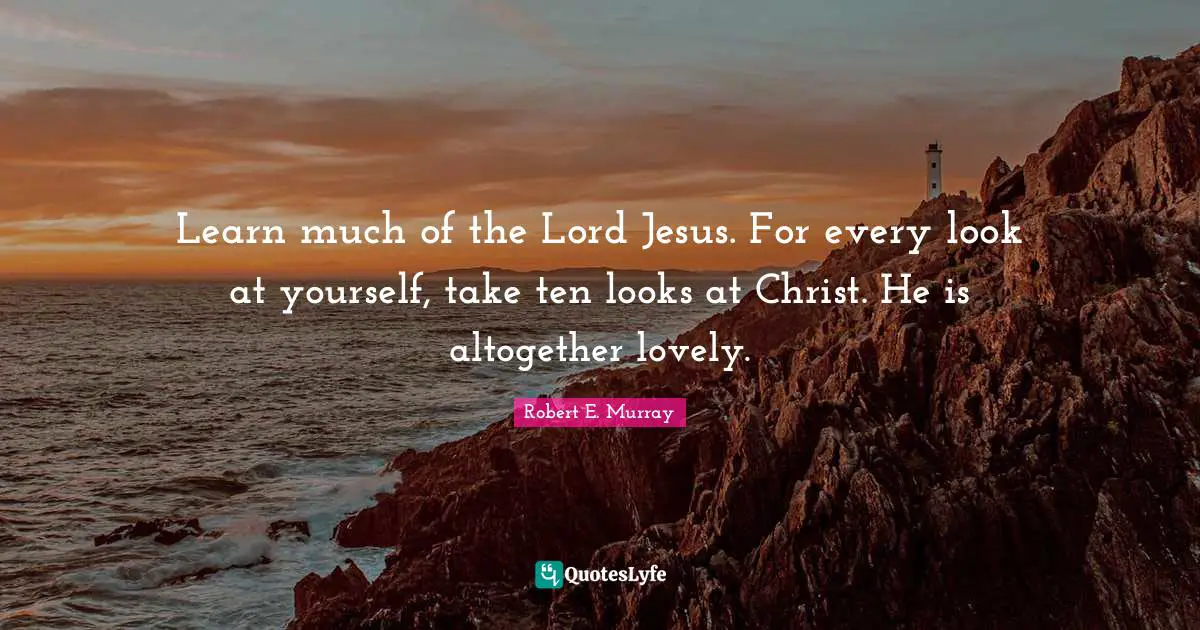 Learn much of the Lord Jesus. For every look at yourself, take ten looks at Christ. He is altogether lovely.