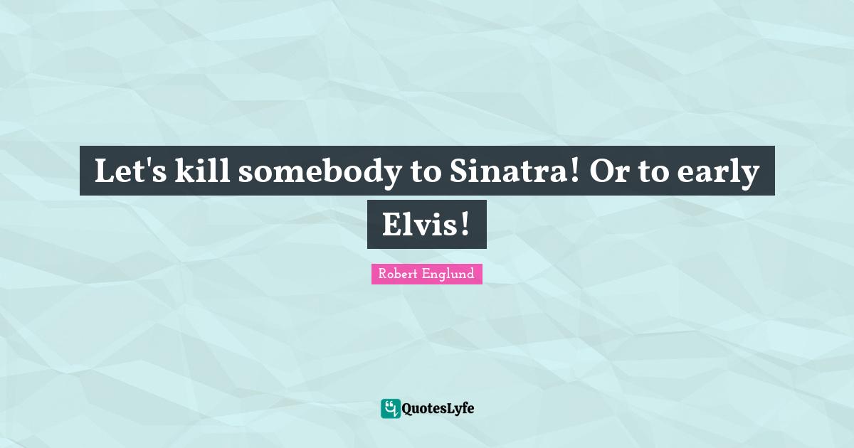 Let's kill somebody to Sinatra! Or to early Elvis!