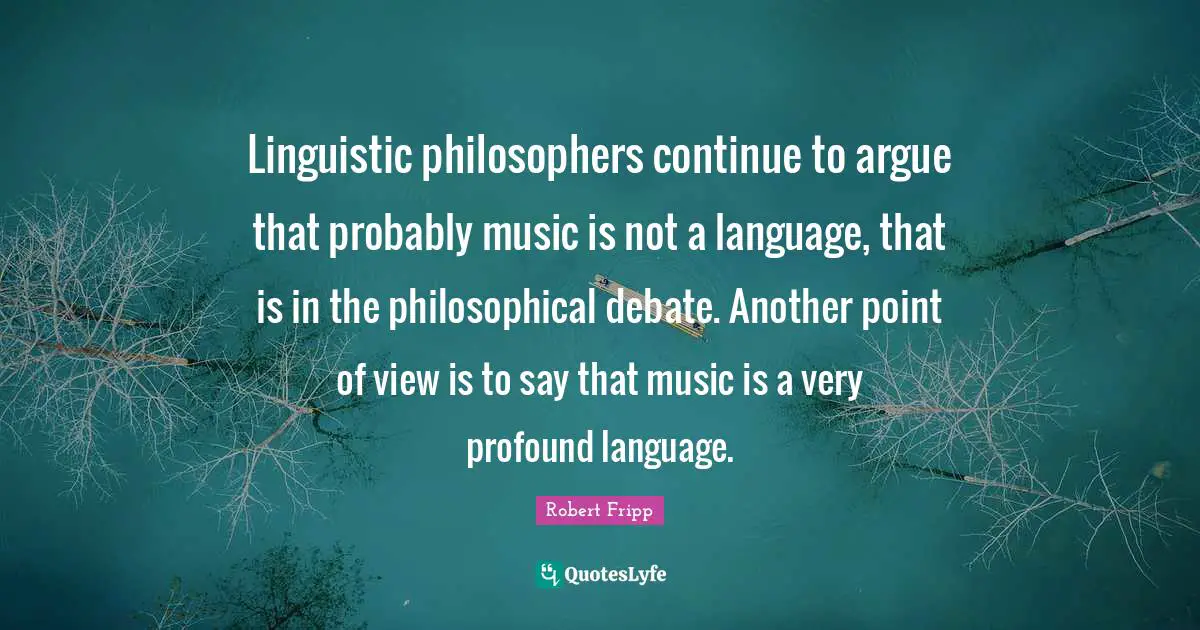 Linguistic philosophers continue to argue that probably music is not a language, that is in the philosophical debate. Another point of view is to say that music is a very profound language.