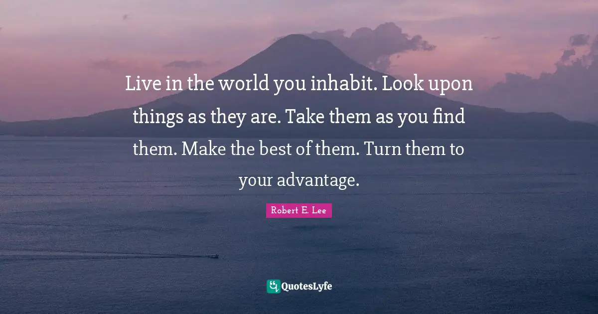 Live in the world you inhabit. Look upon things as they are. Take them as you find them. Make the best of them. Turn them to your advantage.