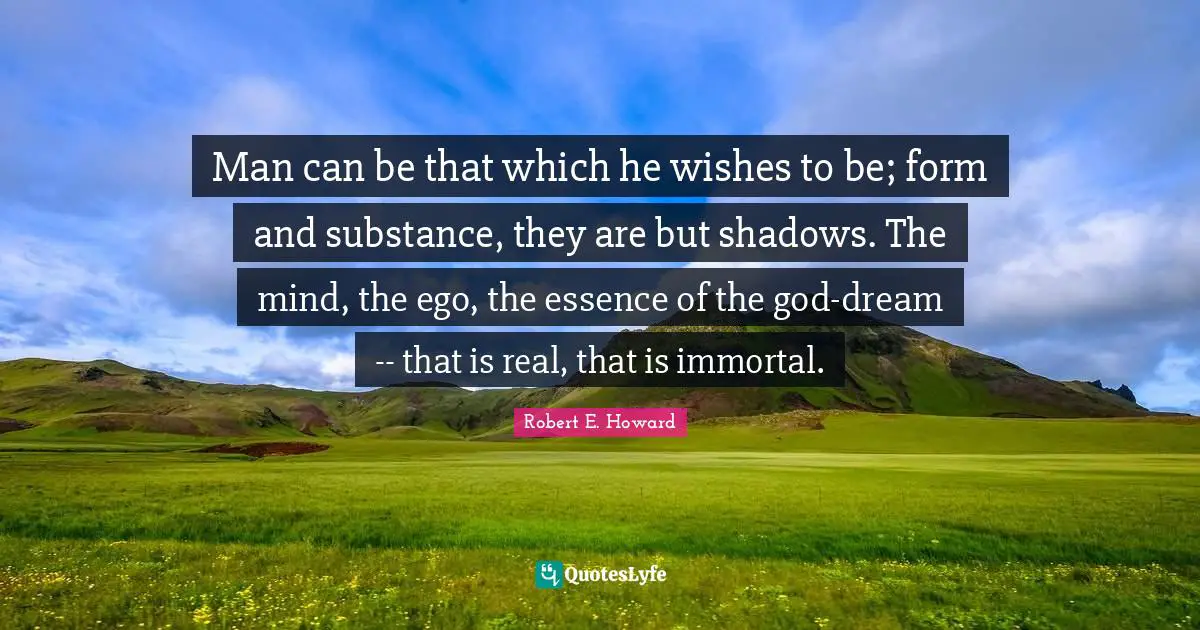 Man can be that which he wishes to be; form and substance, they are but shadows. The mind, the ego, the essence of the god-dream -- that is real, that is immortal.