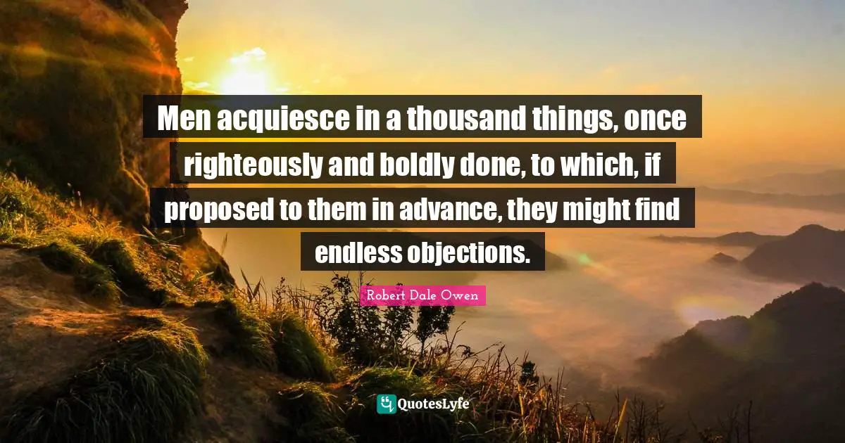 Men acquiesce in a thousand things, once righteously and boldly done, to which, if proposed to them in advance, they might find endless objections.