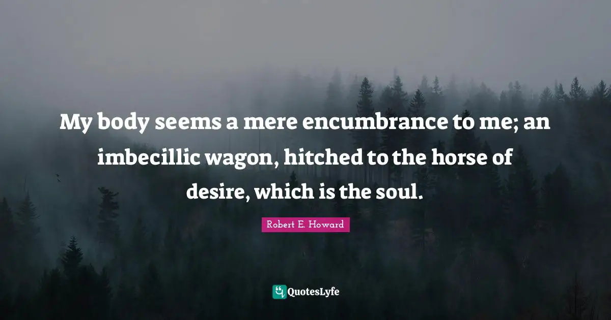 My body seems a mere encumbrance to me; an imbecillic wagon, hitched to the horse of desire, which is the soul.