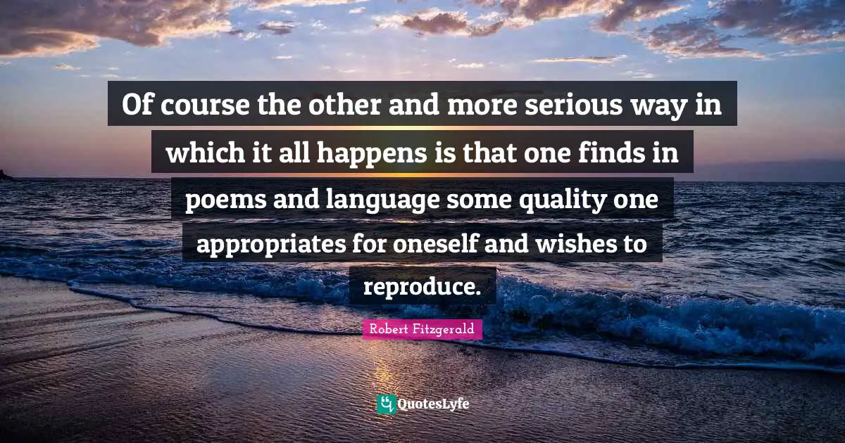 Of course the other and more serious way in which it all happens is that one finds in poems and language some quality one appropriates for oneself and wishes to reproduce.
