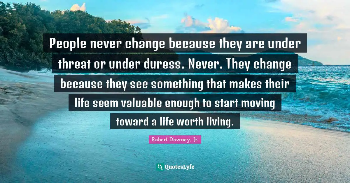 Robert Downey, Jr. Quotes: People never change because they are under threat or under duress. Never. They change because they see something that makes their life seem valuable enough to start moving toward a life worth living.