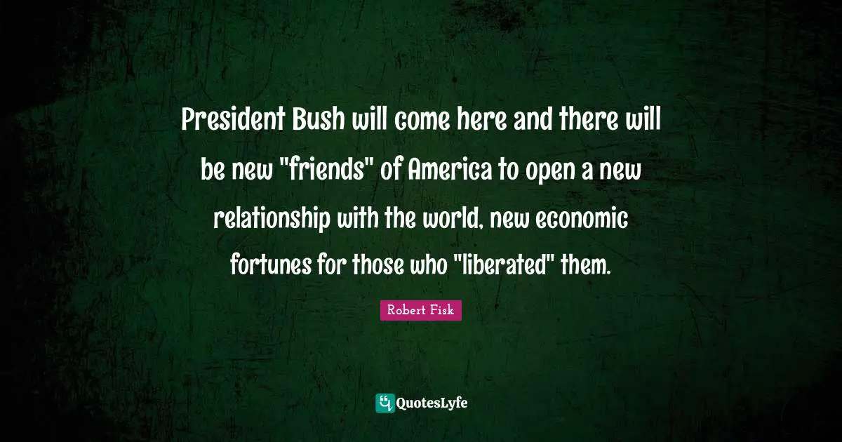 President Bush will come here and there will be new "friends" of America to open a new relationship with the world, new economic fortunes for those who "liberated" them.
