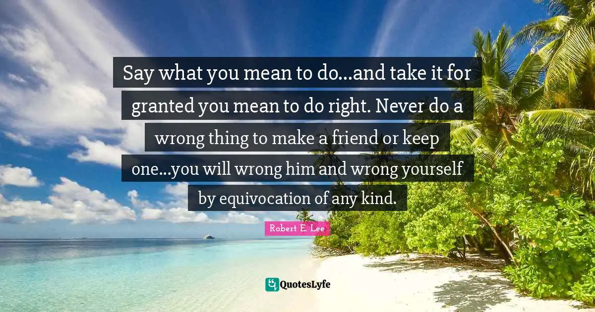 Say what you mean to do...and take it for granted you mean to do right. Never do a wrong thing to make a friend or keep one...you will wrong him and wrong yourself by equivocation of any kind.