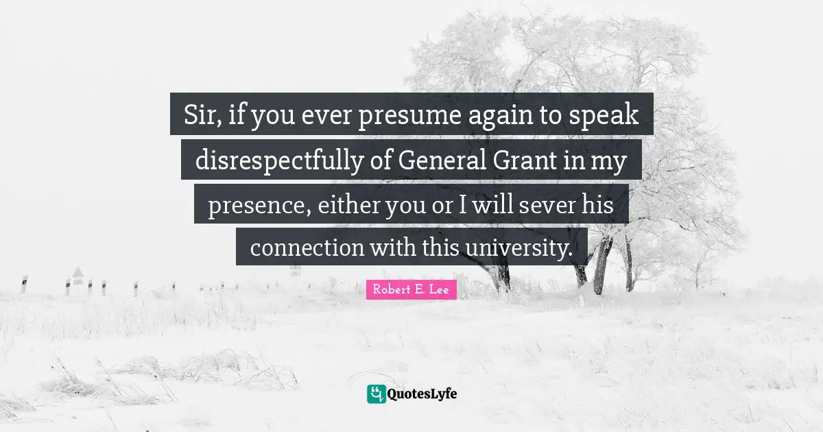 Robert E. Lee Quotes: "Sir, if you ever presume again to speak disrespectfully of General Grant in my presence, either you or I will sever his connection with this university."