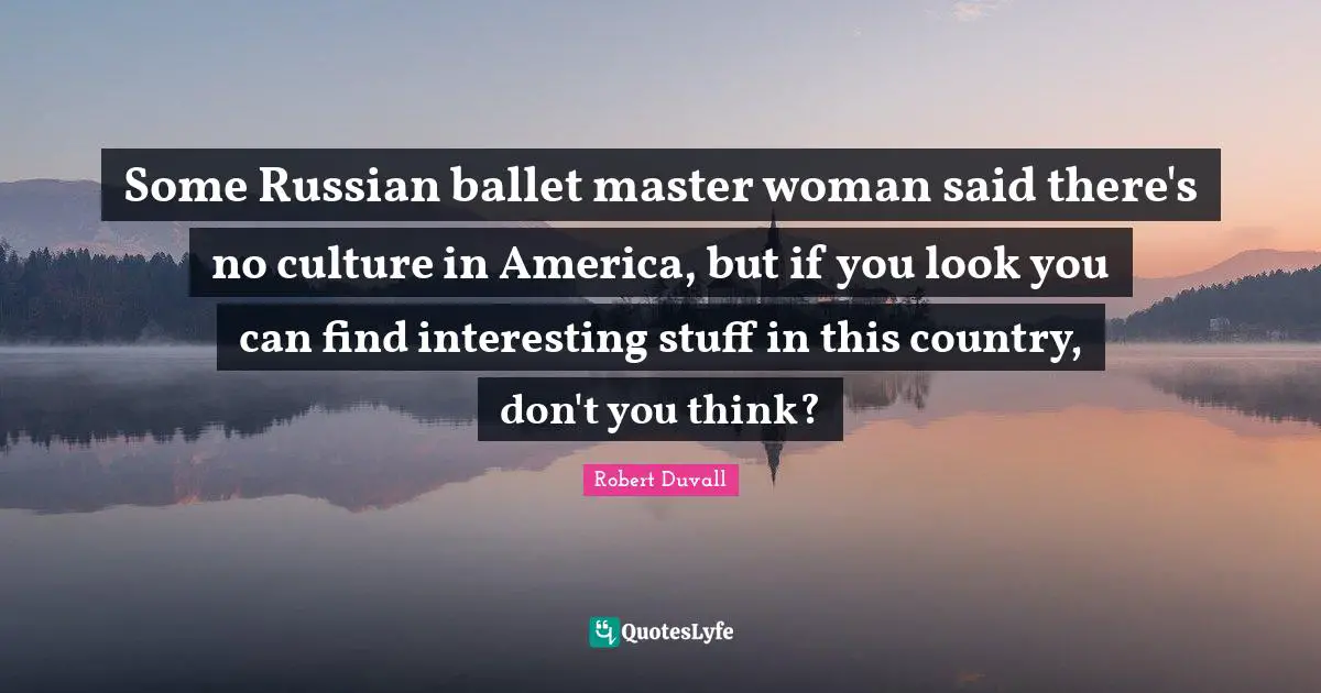 Some Russian ballet master woman said there's no culture in America, but if you look you can find interesting stuff in this country, don't you think?