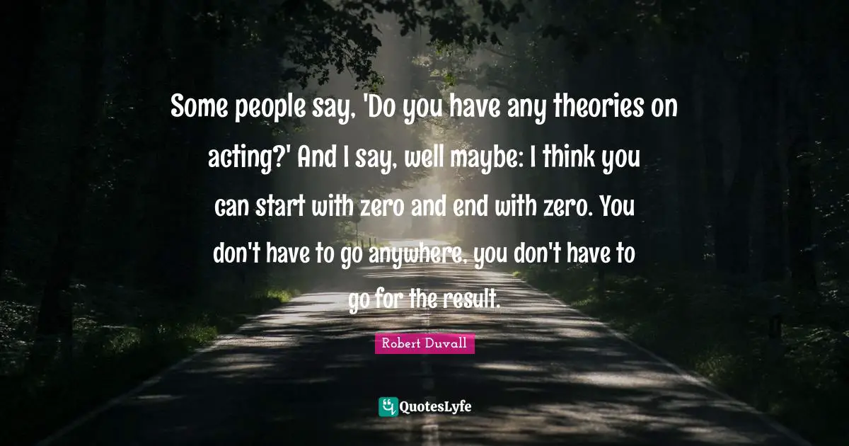 Some people say, 'Do you have any theories on acting?' And I say, well maybe: I think you can start with zero and end with zero. You don't have to go anywhere, you don't have to go for the result.