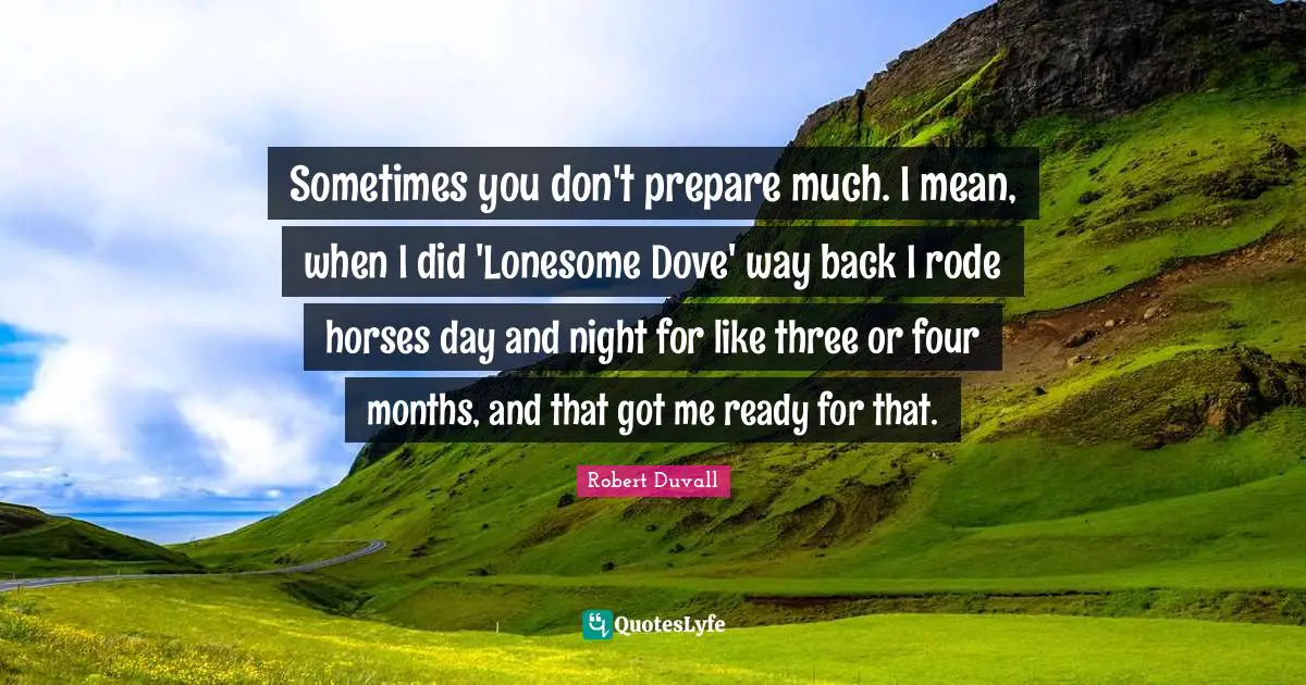 Sometimes you don't prepare much. I mean, when I did 'Lonesome Dove' way back I rode horses day and night for like three or four months, and that got me ready for that.