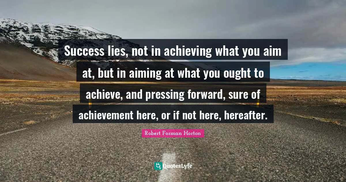 Success lies, not in achieving what you aim at, but in aiming at what you ought to achieve, and pressing forward, sure of achievement here, or if not here, hereafter.