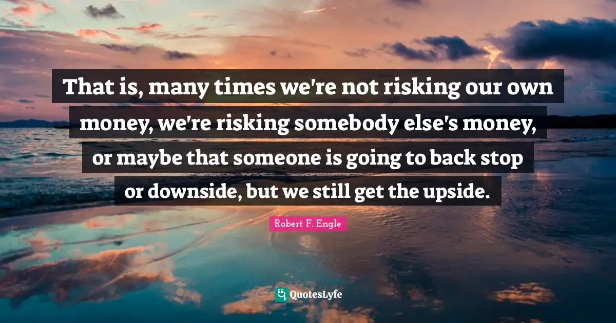 That is, many times we're not risking our own money, we're risking somebody else's money, or maybe that someone is going to back stop or downside, but we still get the upside.