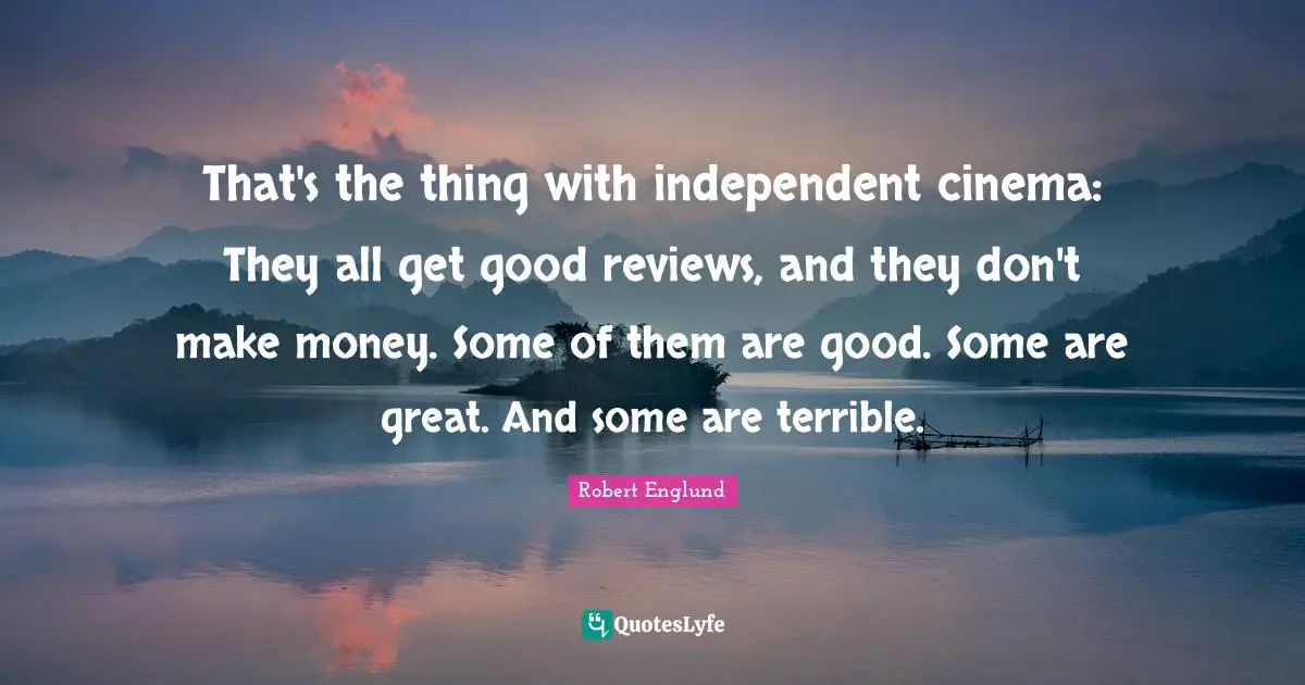 That's the thing with independent cinema: They all get good reviews, and they don't make money. Some of them are good. Some are great. And some are terrible.