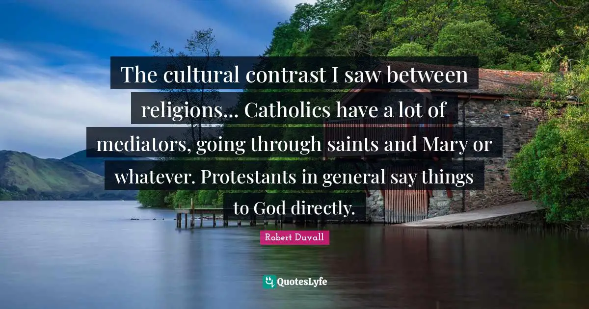 The cultural contrast I saw between religions... Catholics have a lot of mediators, going through saints and Mary or whatever. Protestants in general say things to God directly.