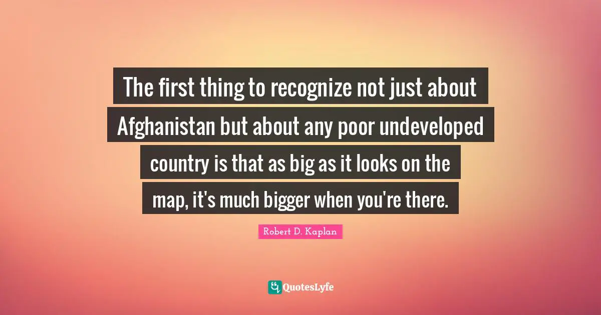 The first thing to recognize not just about Afghanistan but about any poor undeveloped country is that as big as it looks on the map, it's much bigger when you're there.