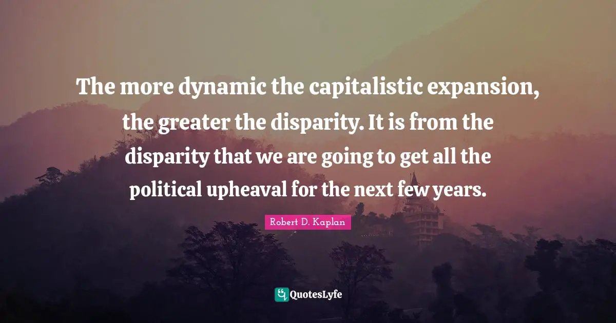 The more dynamic the capitalistic expansion, the greater the disparity. It is from the disparity that we are going to get all the political upheaval for the next few years.