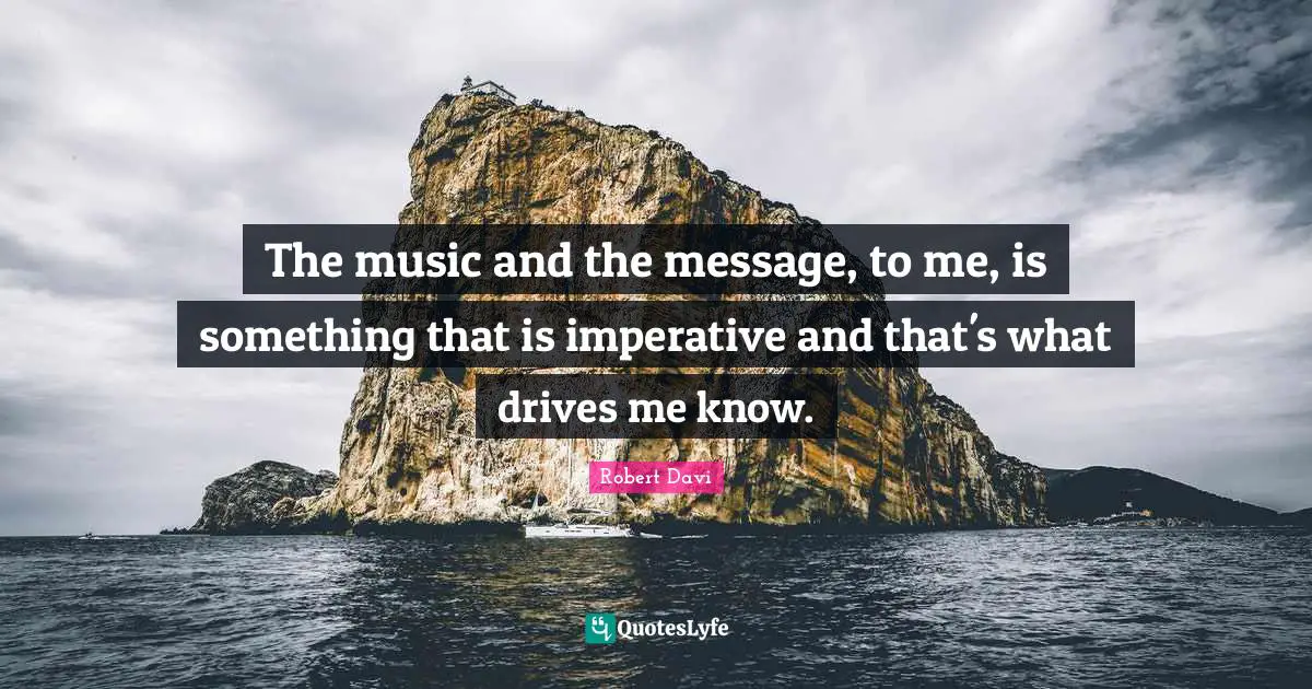 The music and the message, to me, is something that is imperative and that's what drives me know.